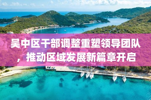 吴中区干部调整重塑领导团队，推动区域发展新篇章开启