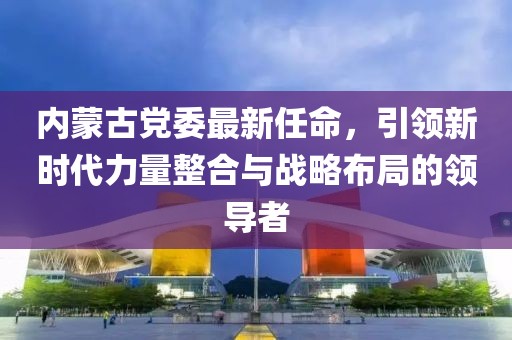 内蒙古党委最新任命，引领新时代力量整合与战略布局的领导者