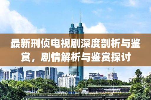 最新刑侦电视剧深度剖析与鉴赏，剧情解析与鉴赏探讨