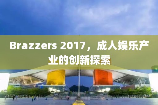 Brazzers 2017，成人娱乐产业的创新探索