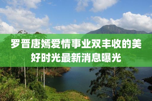 罗晋唐嫣爱情事业双丰收的美好时光最新消息曝光