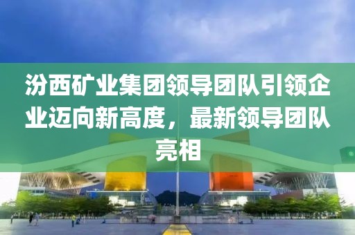 汾西矿业集团领导团队引领企业迈向新高度，最新领导团队亮相