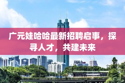 广元娃哈哈最新招聘启事，探寻人才，共建未来