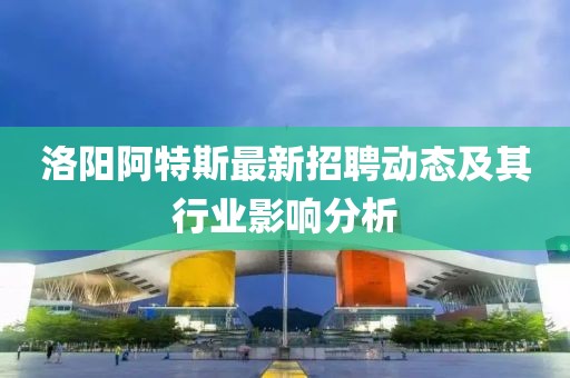 洛阳阿特斯最新招聘动态及其行业影响分析