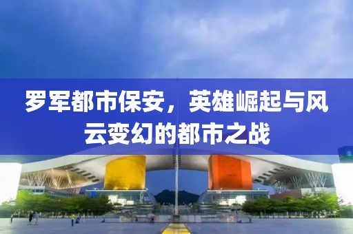 罗军都市保安，英雄崛起与风云变幻的都市之战