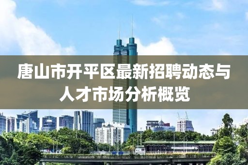 唐山市开平区最新招聘动态与人才市场分析概览