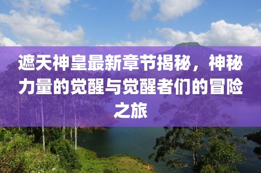 遮天神皇最新章节揭秘，神秘力量的觉醒与觉醒者们的冒险之旅