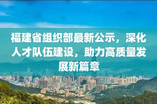 福建省组织部最新公示，深化人才队伍建设，助力高质量发展新篇章