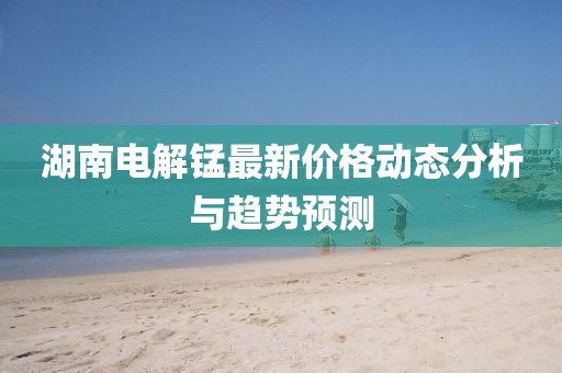 湖南电解锰最新价格动态分析与趋势预测