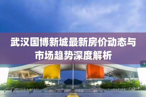 武汉国博新城最新房价动态与市场趋势深度解析