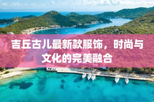 吉丘古儿最新款服饰，时尚与文化的完美融合