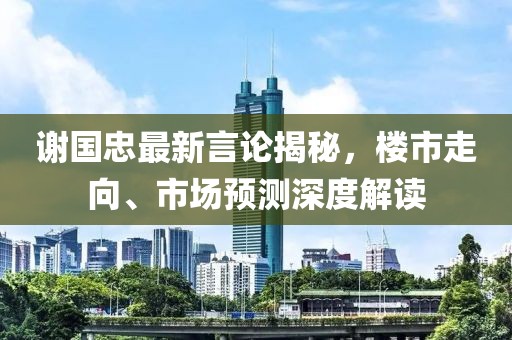 谢国忠最新言论揭秘，楼市走向、市场预测深度解读