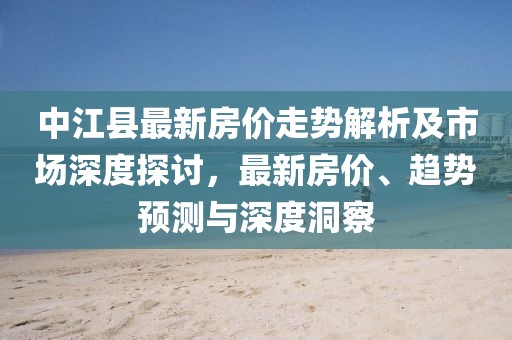 中江县最新房价走势解析及市场深度探讨，最新房价、趋势预测与深度洞察