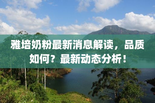 雅培奶粉最新消息解读，品质如何？最新动态分析！