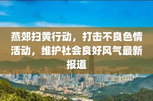 燕郊扫黄行动，打击不良色情活动，维护社会良好风气最新报道