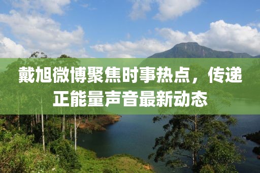 戴旭微博聚焦时事热点，传递正能量声音最新动态