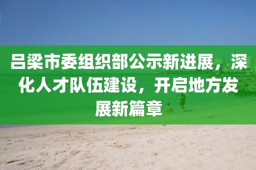 吕梁市委组织部公示新进展，深化人才队伍建设，开启地方发展新篇章