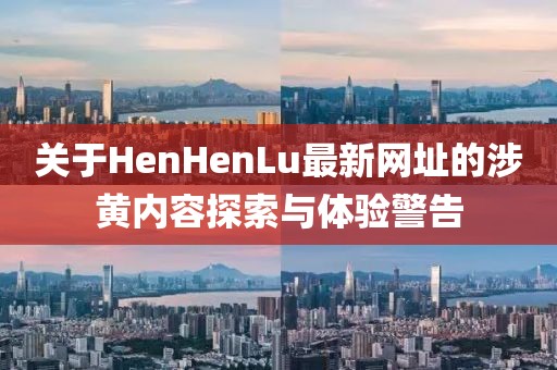 关于HenHenLu最新网址的涉黄内容探索与体验警告