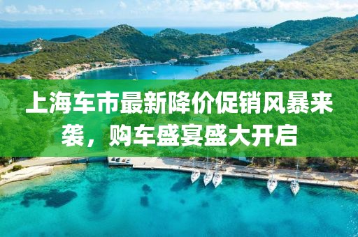 上海车市最新降价促销风暴来袭，购车盛宴盛大开启