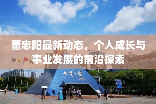 董忠阳最新动态，个人成长与事业发展的前沿探索