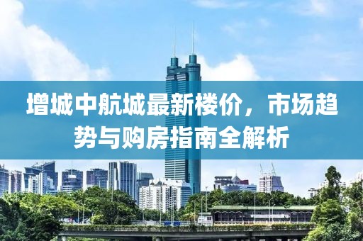 增城中航城最新楼价，市场趋势与购房指南全解析