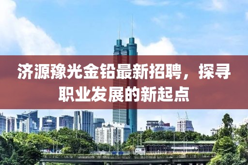 济源豫光金铅最新招聘，探寻职业发展的新起点