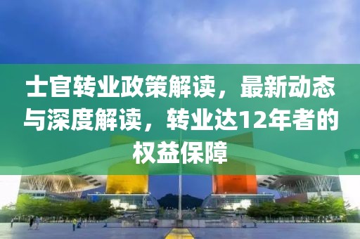 士官转业政策解读，最新动态与深度解读，转业达12年者的权益保障