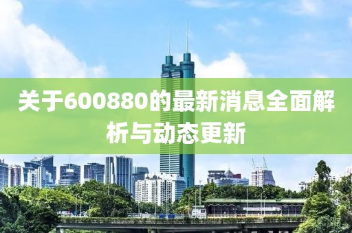 关于600880的最新消息全面解析与动态更新