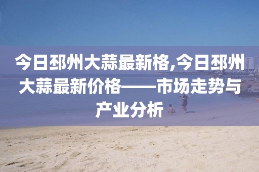 今日邳州大蒜最新格,今日邳州大蒜最新价格——市场走势与产业分析