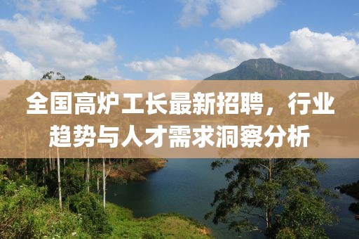 全国高炉工长最新招聘，行业趋势与人才需求洞察分析