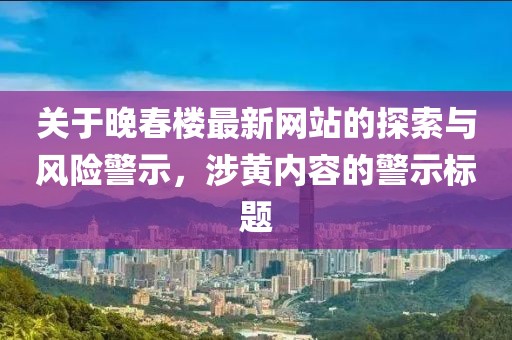 关于晚春楼最新网站的探索与风险警示，涉黄内容的警示标题