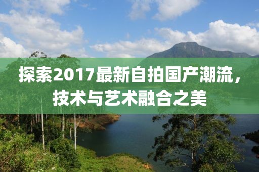 探索2017最新自拍国产潮流，技术与艺术融合之美