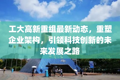 工大高新重组最新动态，重塑企业架构，引领科技创新的未来发展之路