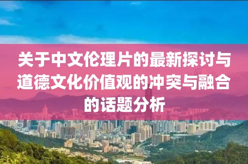 关于中文伦理片的最新探讨与道德文化价值观的冲突与融合的话题分析