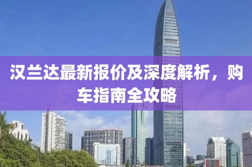 汉兰达最新报价及深度解析，购车指南全攻略