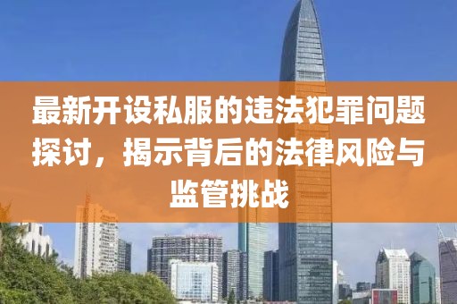 最新开设私服的违法犯罪问题探讨，揭示背后的法律风险与监管挑战