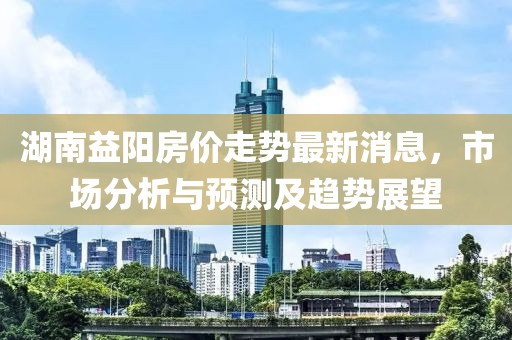 湖南益阳房价走势最新消息，市场分析与预测及趋势展望