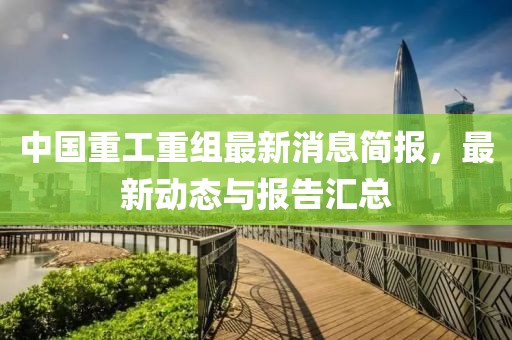 中国重工重组最新消息简报，最新动态与报告汇总