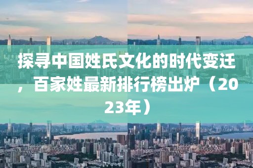 探寻中国姓氏文化的时代变迁，百家姓最新排行榜出炉（2023年）