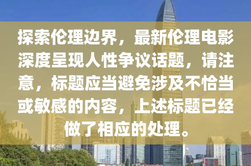 探索伦理边界，最新伦理电影深度呈现人性争议话题，请注意，标题应当避免涉及不恰当或敏感的内容，上述标题已经做了相应的处理。