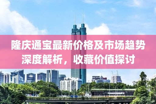 隆庆通宝最新价格及市场趋势深度解析，收藏价值探讨