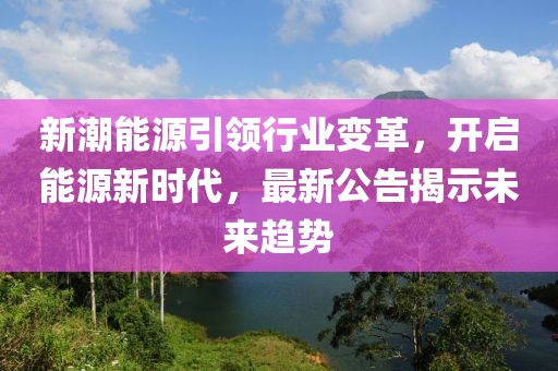 新潮能源引领行业变革，开启能源新时代，最新公告揭示未来趋势