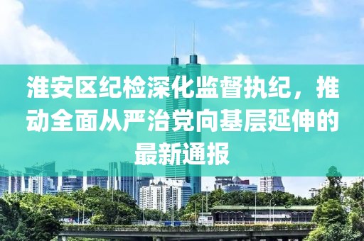 淮安区纪检深化监督执纪，推动全面从严治党向基层延伸的最新通报