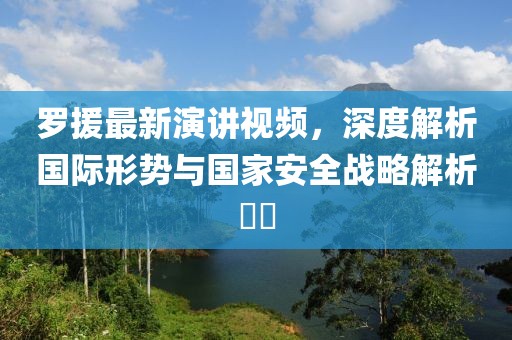 罗援最新演讲视频，深度解析国际形势与国家安全战略解析​​