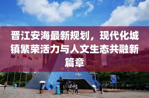 晋江安海最新规划，现代化城镇繁荣活力与人文生态共融新篇章