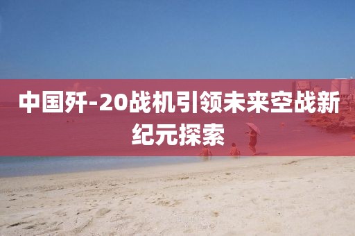 中国歼-20战机引领未来空战新纪元探索