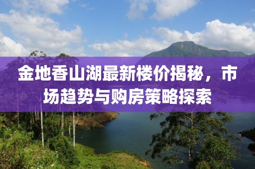 金地香山湖最新楼价揭秘，市场趋势与购房策略探索