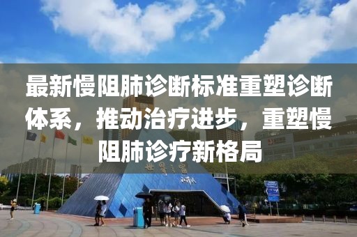 最新慢阻肺诊断标准重塑诊断体系，推动治疗进步，重塑慢阻肺诊疗新格局