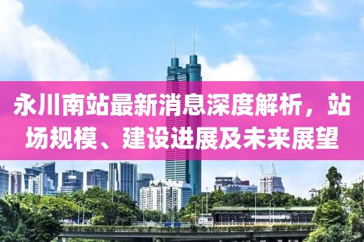 永川南站最新消息深度解析，站场规模、建设进展及未来展望