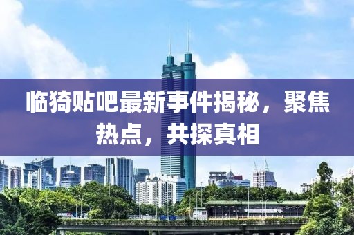 临猗贴吧最新事件揭秘，聚焦热点，共探真相